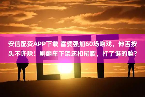 安信配资APP下载 富婆强加60场吻戏，伸舌按头不许躲！剧翻车下架还扣尾款，打了谁的脸？