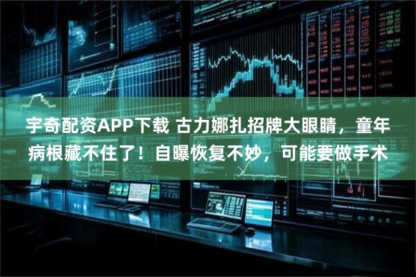 宇奇配资APP下载 古力娜扎招牌大眼睛，童年病根藏不住了！自曝恢复不妙，可能要做手术