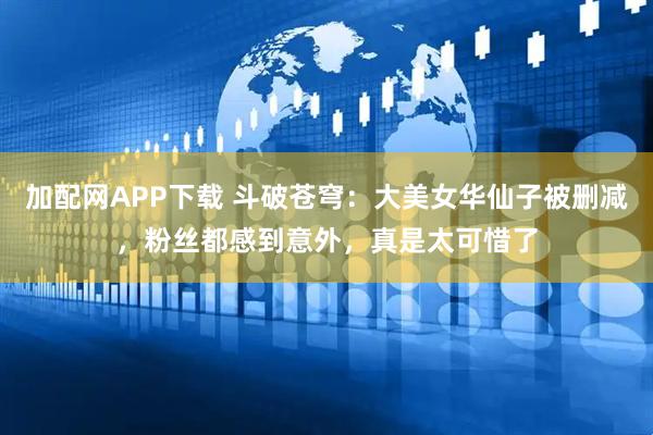 加配网APP下载 斗破苍穹：大美女华仙子被删减，粉丝都感到意外，真是太可惜了