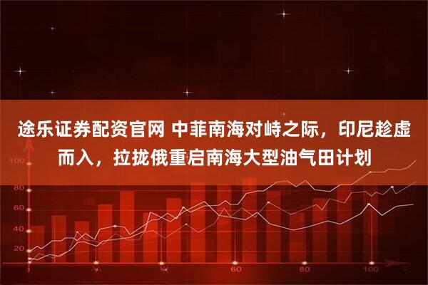 途乐证券配资官网 中菲南海对峙之际，印尼趁虚而入，拉拢俄重启南海大型油气田计划