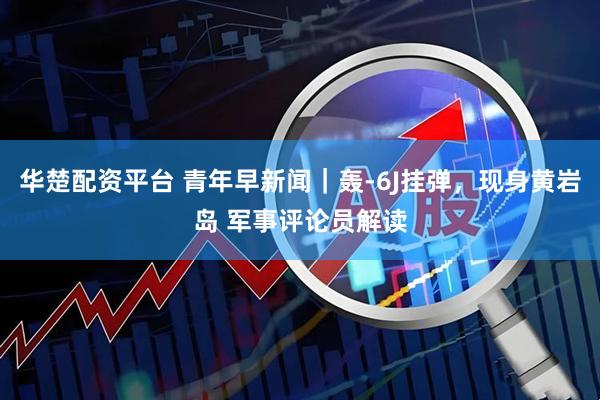 华楚配资平台 青年早新闻｜轰-6J挂弹，现身黄岩岛 军事评论员解读