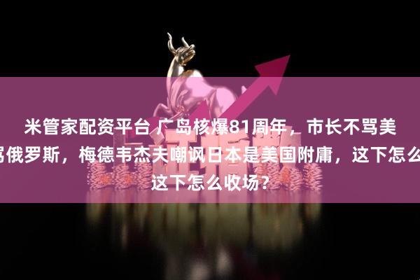 米管家配资平台 广岛核爆81周年，市长不骂美国反骂俄罗斯，梅德韦杰夫嘲讽日本是美国附庸，这下怎么收场？