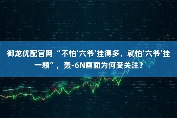 御龙优配官网 “不怕‘六爷’挂得多，就怕‘六爷’挂一颗”，轰-6N画面为何受关注？