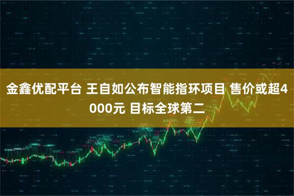 金鑫优配平台 王自如公布智能指环项目 售价或超4000元 目标全球第二