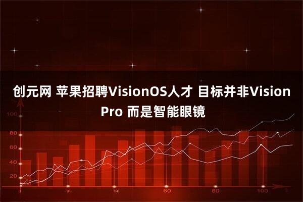 创元网 苹果招聘VisionOS人才 目标并非Vision Pro 而是智能眼镜