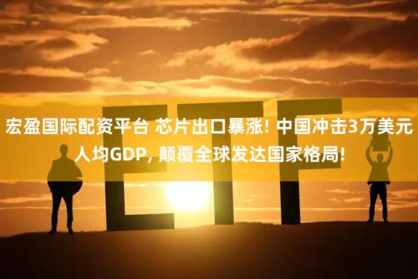 宏盈国际配资平台 芯片出口暴涨! 中国冲击3万美元人均GDP, 颠覆全球发达国家格局!