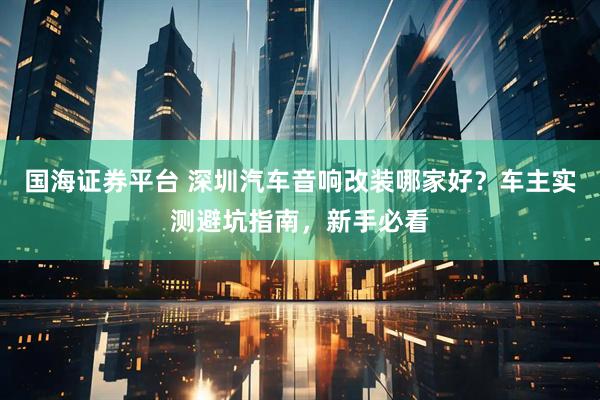 国海证券平台 深圳汽车音响改装哪家好?车主实测避坑指南,新手必看