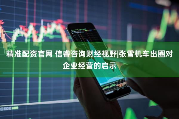 精准配资官网 信睿咨询财经视野|张雪机车出圈对企业经营的启示