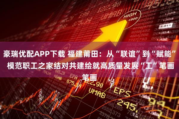 豪瑞优配APP下载 福建莆田：从“联谊”到“赋能” 模范职工之家结对共建绘就高质量发展“工”笔画