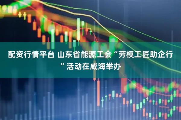 配资行情平台 山东省能源工会“劳模工匠助企行”活动在威海举办