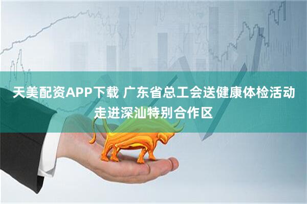天美配资APP下载 广东省总工会送健康体检活动走进深汕特别合作区
