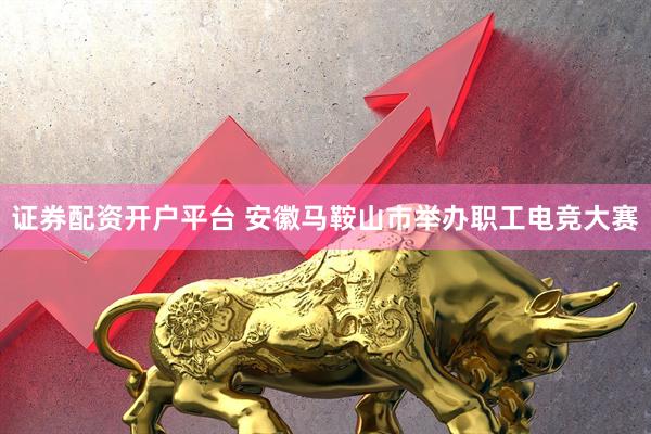 证券配资开户平台 安徽马鞍山市举办职工电竞大赛