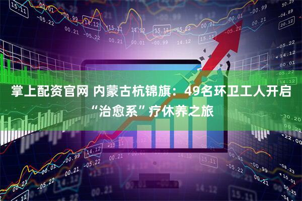 掌上配资官网 内蒙古杭锦旗：49名环卫工人开启“治愈系”疗休养之旅