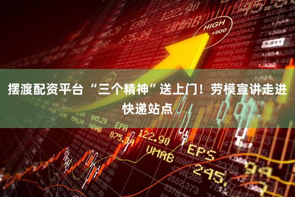 摆渡配资平台 “三个精神”送上门！劳模宣讲走进快递站点